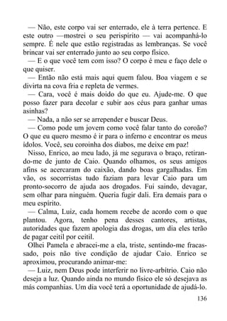 136
— Não, este corpo vai ser enterrado, ele à terra pertence. E
este outro —mostrei o seu perispírito — vai acompanhá-lo
sempre. É nele que estão registradas as lembranças. Se você
brincar vai ser enterrado junto ao seu corpo físico.
— E o que você tem com isso? O corpo é meu e faço dele o
que quiser.
— Então não está mais aqui quem falou. Boa viagem e se
divirta na cova fria e repleta de vermes.
— Cara, você é mais doido do que eu. Ajude-me. O que
posso fazer para decolar e subir aos céus para ganhar umas
asinhas?
— Nada, a não ser se arrepender e buscar Deus.
— Como pode um jovem como você falar tanto do coroão?
O que eu quero mesmo é ir para o inferno e encontrar os meus
ídolos. Você, seu coroinha dos diabos, me deixe em paz!
Nisso, Enrico, ao meu lado, já me segurava o braço, retiran-
do-me de junto de Caio. Quando olhamos, os seus amigos
afins se acercaram do caixão, dando boas gargalhadas. Em
vão, os socorristas tudo faziam para levar Caio para um
pronto-socorro de ajuda aos drogados. Fui saindo, devagar,
sem olhar para ninguém. Queria fugir dali. Era demais para o
meu espírito.
— Calma, Luiz, cada homem recebe de acordo com o que
plantou. Agora, tenho pena desses cantores, artistas,
autoridades que fazem apologia das drogas, um dia eles terão
de pagar ceitil por ceitil.
Olhei Pamela e abracei-me a ela, triste, sentindo-me fracas-
sado, pois não tive condição de ajudar Caio. Enrico se
aproximou, procurando animar-me:
— Luiz, nem Deus pode interferir no livre-arbítrio. Caio não
deseja a luz. Quando ainda no mundo físico ele só desejava as
más companhias. Um dia você terá a oportunidade de ajudá-lo.
 