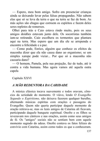 137
— Espero, meu bom amigo. Sofro em presenciar crianças
ainda se deixando levar pelas falsas propagandas. Não sabem
elas que só se leva da terra o que na terra se faz de bom. As
más ações são chagas que corroem os espíritos e fazem deles
seres repletos de remorsos.
Olhei para trás e Caio estava rindo muito, pois os seus
amigos doidões estavam junto dele. Os socorristas também
iam-se retirando. Caio escolhera os tormentos que plantara
aqui na terra. Mas espero que um dia ele se arrependa e
encontre a felicidade e a paz.
— Como pode, Enrico, alguém que conhece os efeitos da
maconha dizer que ela não causa dano ao organismo; se um
simples xarope pode viciar... Por que só a maconha não
causaria dano?
— O homem, Pamela, pela sua projeção, faz de tudo, até ir
contra a vida humana. Mas agora vamos até aquela outra
capela
Capítulo XXVI
A MÃO REDENTORA DA CARIDADE
A música clássica tocava suavemente e todos oravam, côns-
cios da seriedade do momento. O viúvo, lendo O Evangelho
Segundo o Espiritismo, não deixava fazerem qualquer barulho,
alternando músicas espíritas com orações e passagens do
Evangelho. Quem não queria participar daquele momento de
oração retirava-se, mas os leais amigos de Catarina ali ficavam,
participando daquele banquete espiritual. Onofre e os filhos se
revezavam nos cânticos e nas orações, assim como seus amigos
de fé. Os "amigos" sociais não se sentiam bem com aquele
momento sagrado do adeus. Onofre contava os fatos felizes do
convívio com Catarina, assim como todos os que a conheceram.
 