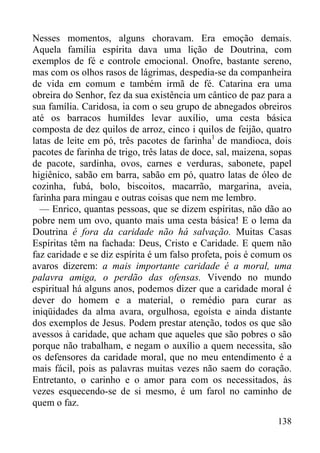 138
Nesses momentos, alguns choravam. Era emoção demais.
Aquela família espírita dava uma lição de Doutrina, com
exemplos de fé e controle emocional. Onofre, bastante sereno,
mas com os olhos rasos de lágrimas, despedia-se da companheira
de vida em comum e também irmã de fé. Catarina era uma
obreira do Senhor, fez da sua existência um cântico de paz para a
sua família. Caridosa, ia com o seu grupo de abnegados obreiros
até os barracos humildes levar auxílio, uma cesta básica
composta de dez quilos de arroz, cinco i quilos de feijão, quatro
latas de leite em pó, três pacotes de farinha1
de mandioca, dois
pacotes de farinha de trigo, três latas de doce, sal, maizena, sopas
de pacote, sardinha, ovos, carnes e verduras, sabonete, papel
higiênico, sabão em barra, sabão em pó, quatro latas de óleo de
cozinha, fubá, bolo, biscoitos, macarrão, margarina, aveia,
farinha para mingau e outras coisas que nem me lembro.
— Enrico, quantas pessoas, que se dizem espíritas, não dão ao
pobre nem um ovo, quanto mais uma cesta básica! E o lema da
Doutrina é fora da caridade não há salvação. Muitas Casas
Espíritas têm na fachada: Deus, Cristo e Caridade. E quem não
faz caridade e se diz espírita é um falso profeta, pois é comum os
avaros dizerem: a mais importante caridade é a moral, uma
palavra amiga, o perdão das ofensas. Vivendo no mundo
espiritual há alguns anos, podemos dizer que a caridade moral é
dever do homem e a material, o remédio para curar as
iniqüidades da alma avara, orgulhosa, egoísta e ainda distante
dos exemplos de Jesus. Podem prestar atenção, todos os que são
avessos à caridade, que acham que aqueles que são pobres o são
porque não trabalham, e negam o auxílio a quem necessita, são
os defensores da caridade moral, que no meu entendimento é a
mais fácil, pois as palavras muitas vezes não saem do coração.
Entretanto, o carinho e o amor para com os necessitados, às
vezes esquecendo-se de si mesmo, é um farol no caminho de
quem o faz.
 