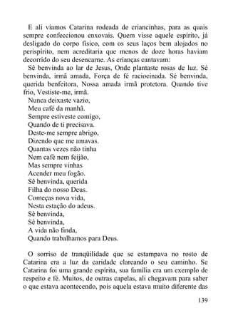 139
E ali víamos Catarina rodeada de criancinhas, para as quais
sempre confeccionou enxovais. Quem visse aquele espírito, já
desligado do corpo físico, com os seus laços bem alojados no
perispírito, nem acreditaria que menos de doze horas haviam
decorrido do seu desencarne. As crianças cantavam:
Sê benvinda ao lar de Jesus, Onde plantaste rosas de luz. Sé
benvinda, irmã amada, Força de fé raciocinada. Sé benvinda,
querida benfeitora, Nossa amada irmã protetora. Quando tive
frio, Vestiste-me, irmã.
Nunca deixaste vazio,
Meu café da manhã.
Sempre estiveste comigo,
Quando de ti precisava.
Deste-me sempre abrigo,
Dizendo que me amavas.
Quantas vezes não tinha
Nem café nem feijão,
Mas sempre vinhas
Acender meu fogão.
Sê benvinda, querida
Filha do nosso Deus.
Começas nova vida,
Nesta estação do adeus.
Sê benvinda,
Sê benvinda,
A vida não finda,
Quando trabalhamos para Deus.
O sorriso de tranqüilidade que se estampava no rosto de
Catarina era a luz da caridade clareando o seu caminho. Se
Catarina foi uma grande espírita, sua família era um exemplo de
respeito e fé. Muitos, de outras capelas, ali chegavam para saber
o que estava acontecendo, pois aquela estava muito diferente das
 