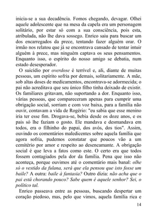 14
inicia-se a sua decadência. Fomos chegando, devagar. Olhei
aquele adolescente que na mesa da capela era um personagem
solitário, por estar só com a sua consciência, pois esta,
atribulada, não lhe dava sossego. Enrico saiu para buscar um
dos encarregados da prece, tentando fazer alguém orar. O
irmão nos relatou que já se encontrava cansado de tentar intuir
alguém à prece, mas ninguém captava os seus pensamentos.
Enquanto isso, o espírito do nosso amigo se debatia, num
estado desesperador.
O suicídio por overdose é terrível e, ali, diante de muitas
pessoas, um espírito sofria por demais, solitariamente. A mãe,
sob altas doses de medicamentos, encontrava-se adormecida; o
pai não acreditava que seu único filho tinha deixado de existir.
Os familiares gritavam, não suportando a dor. Enquanto isso,
várias pessoas, que compareceram apenas para cumprir uma
obrigação social, sorriam e com voz baixa, para a família não
ouvir, contavam a vida de Rogério: "eu sabia que esse menino
iria ter esse fim. Drogava-se, bebia desde os doze anos, e os
pais só lhe faziam o gosto. Ele mandava e desmandava em
todos, era o filhinho do papai, dos avós, dos tios". Assim,
ouvindo os comentários maledicentes sobre aquela família que
agora sofria, pudemos constatar que poucos vão a um
cemitério por amor e respeito ao desencamante. A obrigação
social é que leva a fatos como este. O certo era que todos
fossem contagiados pela dor da família. Pena que isso não
aconteça, porque ouvimos até o comentário mais banal: olhe
só o vestido da fulana, será que ela pensou que isto fosse um
baile? A outra: baile à fantasia? Outro dizia: não acha que o
pai está chorando pouco? Sabe quem é aquele senhor? Sei, o
político tal.
Enrico passeava entre as pessoas, buscando despertar um
coração piedoso, mas, pelo que vimos, aquela família rica e
 