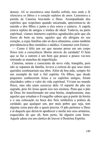 140
demais. Ali se encontrava uma família sofrida, mas onde a fé
silenciava os lábios e o coração repletos de amor. Lamentava a
partida de Catarina louvando a Deus. Acompanhada dos
espíritos que respeitara quando encarnada, aproximou-se do
marido e dos filhos e junto a eles orava e cantava. A capela
estava repleta de amigos e irmãos de ideal. Todavia, na parte
espiritual, víamos inúmeros espíritos agradecidos pelo que ela
fizera de bom na terra, aqueles que ela abrigara no seu
coração, a cujas famílias não só dava alimentos, como também
providenciava-lhes remédios e médico. Comentei com Enrico:
— Como é feliz um ser que mesmo preso em um corpo
físico tem a consciência liberta através da caridade! O bem
que se faz a outrem é um bem que pouco a pouco vai-nos
retirando as manchas da imperfeição.
Catarina, serena e consciente da nova vida, tranqüila, pois
não se separara da família, levava a certeza de que seus entes
queridos continuariam sua obra. Além de boa mãe, sempre foi
um exemplo de leal e fiel espírita. Os filhos, que desde
pequenos conheceram Jesus e os espíritos amigos, foram
elucidados sobre o valor da vida espiritual. Viviam no mundo
físico, mas não eram escravos dele. O repartir do pão era
sagrado, pois foi Jesus quem isso nos ensinou. Pena que o pão
de Deus foi transformado em uma hóstia, simplesmente, mas
aqueles que estudam o Evangelho sabem que p partir da hóstia
e a sua colocação na boca dos fieis simboliza a prática da
caridade; que qualquer um, por mais pobre que seja, tem
alguma coisa para dar a quem precisa. O pão pertence a Deus
e ai daquele que deixá-lo apodrecer e mofar nos seus armários,
esquecidos de que ali, bem perto, há alguém com fome.
Aquele adeus era um cântico de louvor à Doutrina Espírita.
 