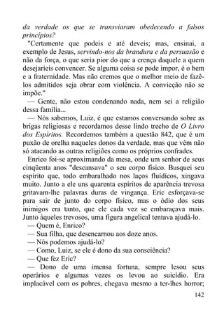 142
da verdade os que se transviaram obedecendo a falsos
princípios?
"Certamente que podeis e até deveis; mas, ensinai, a
exemplo de Jesus, servindo-nos da brandura e da persuasão e
não da força, o que seria pior do que a crença daquele a quem
desejaríeis convencer. Se alguma coisa se pode impor, é o bem
e a fraternidade. Mas não cremos que o melhor meio de fazê-
los admitidos seja obrar com violência. A convicção não se
impõe."
— Gente, não estou condenando nada, nem sei a religião
dessa família...
— Nós sabemos, Luiz, é que estamos conversando sobre as
brigas religiosas e recordamos desse lindo trecho de O Livro
dos Espíritos. Recordemos também a questão 842, que é um
puxão de orelha naqueles donos da verdade, mas que vêm não
só atacando as outras religiões como os próprios confrades.
Enrico foi-se aproximando da mesa, onde um senhor de seus
cinqüenta anos "descansava" o seu corpo físico. Busquei seu
espírito que, todo embaralhado nos laços fluídicos, xingava
muito. Junto a ele uns quarenta espíritos de aparência trevosa
gritavam-lhe palavras duras de vingança. Eric esforçava-se
para sair de junto do corpo físico, mas o ódio dos seus
inimigos era tanto, que ele cada vez se embaraçava mais.
Junto àqueles trevosos, uma figura angelical tentava ajudá-lo.
— Quem é, Enrico?
— Sua filha, que desencarnou aos doze anos.
— Nós podemos ajudá-lo?
— Como, Luiz, se ele é dono da sua consciência?
— Que fez Eric?
— Dono de uma imensa fortuna, sempre lesou seus
operários e algumas vezes os levou ao suicídio. Era
implacável com os pobres, chegava mesmo a ter-lhes horror;
 