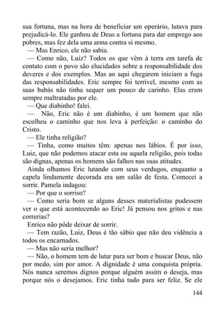 144
sua fortuna, mas na hora de beneficiar um operário, lutava para
prejudicá-lo. Ele ganhou de Deus a fortuna para dar emprego aos
pobres, mas fez dela uma arma contra si mesmo.
— Mas Enrico, ele não sabia.
— Como não, Luiz? Todos os que vêm à terra em tarefa de
contato com o povo são elucidados sobre a responsabilidade dos
deveres e dos exemplos. Mas ao aqui chegarem iniciam a fuga
das responsabilidades. Eric sempre foi terrível, mesmo com as
suas babás não tinha sequer um pouco de carinho. Elas eram
sempre maltratadas por ele.
— Que diabinho! falei.
— Não, Eric não é um diabinho, é um homem que não
escolheu o caminho que nos leva à perfeição: o caminho do
Cristo.
— Ele tinha religião?
— Tinha, como muitos têm: apenas nos lábios. É por isso,
Luiz, que não podemos atacar esta ou aquela religião, pois todas
são dignas, apenas os homens são falhos nas suas atitudes.
Ainda olhamos Eric lutando com seus verdugos, enquanto a
capela lindamente decorada era um salão de festa. Comecei a
sorrir. Pamela indagou:
— Por que o sorriso?
— Como seria bom se alguns desses materialistas pudessem
ver o que está acontecendo ao Eric! Já pensou nos gritos e nas
correrias?
Enrico não pôde deixar de sorrir.
— Tem razão, Luiz, Deus é tão sábio que não deu vidência a
todos os encarnados.
— Mas não seria melhor?
— Não, o homem tem de lutar para ser bom e buscar Deus, não
por medo, sim por amor. A dignidade é uma conquista própria.
Nós nunca seremos dignos porque alguém assim o deseja, mas
porque nós o desejamos. Eric tinha tudo para ser feliz. Se ele
 