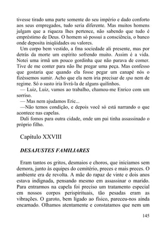 145
tivesse tirado uma parte somente do seu império e dado conforto
aos seus empregados, tudo seria diferente. Mas muitos homens
julgam que a riqueza lhes pertence, não sabendo que tudo é
empréstimo de Deus. O homem só possui a consciência, o banco
onde deposita iniqüidades ou valores.
Um corpo bem vestido, a fma sociedade ali presente, mas por
detrás da morte um espírito sofrendo muito. Assim é a vida.
Notei uma irmã um pouco gordinha que não parava de comer.
Tive de me conter para não lhe pregar uma peça. Mas confesso
que gostaria que quando ela fosse pegar um canapé nós o
fizéssemos sumir. Acho que ela nem iria precisar de spa nem de
regime. Só o susto iria livrá-la de alguns quilinhos.
— Luiz, Luiz, vamos ao trabalho, chamou-me Enrico com um
sorriso.
— Mas nem ajudamos Eric...
—Não temos condição, e depois você só está narrando o que
acontece nas capelas.
Dali fomos para outra cidade, onde um pai tinha assassinado o
próprio filho.
Capítulo XXVIII
DESAJUSTES FAMILIARES
Eram tantos os gritos, desmaios e choros, que iniciamos sem
demora, junto às equipes do cemitério, preces e mais preces. O
ambiente era de revolta. A mãe do rapaz de vinte e dois anos
estava indignada, pensando mesmo em assassinar o marido.
Para entrarmos na capela foi preciso um tratamento especial
em nossos corpos perispirituais, tão pesadas eram as
vibrações. O garoto, bem ligado ao físico, pareceu-nos ainda
encarnado. Olhamos atentamente e constatamos que nem um
 