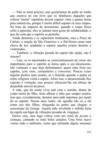 147
— Não se toma preciso, mas gostaríamos de pedir ao irmão
que escreva no seu livro que os familiares daqueles que
sofrem "morte" repentina devem esperar vinte e quatro horas
para enterrá-los, porque é muito difícil separar os seus corpos.
Na hora do impacto do desencarne, quando o corpo físico
sofre a agressão, eles se juntam num gesto de solidariedade, o
que faz com que o espírito se perturbe.
Ainda demorou a se separarem totalmente, mas a Prece de
Cáritas, a oração de São Francisco e o Pai-Nosso eram uma
chuva de luz, ajudando a separar aqueles corpos doentes e
violentados.
— Também, a vibração pesada da capela não ajuda, não é
mesmo?
— Luiz, se os encarnados se conscientizassem de como são
importantes para o espírito as horas após o seu desencarne,
não veríamos o que hoje defrontamos: quase uma festa nas
capelas, com risos, comentários e conversas. Poucas vezes
alguém profere uma oração, só o fazendo quando o padre ou
outro religioso visita a capela. Afora isso, o desencarnado fica
exposto à visitação, mas poucos oferecem-lhe um abraço de
despedida através da prece.
A mãe, que há muito vivia mal com o marido, diante do
corpo inerte do filho, fazia aflorar o ódio que sempre sentira,
mas que, covardemente, durante anos tudo suportou, por medo
de se separar. Nesses anos todos, ele agrediu não só a ela
como aos três filhos, chegando ao ponto que chegou: o
assassinato de George. Aquela mãe revoltada e sofrida fazia
da capela um lugar de vibrações pesadas de vingança.
Enrico saiu, mas logo voltou com um coral de jovens e
crianças, cantando as mais belas canções. Uma brisa suave
varreu todo o ambiente, como que retirando alguns miasmas
 
