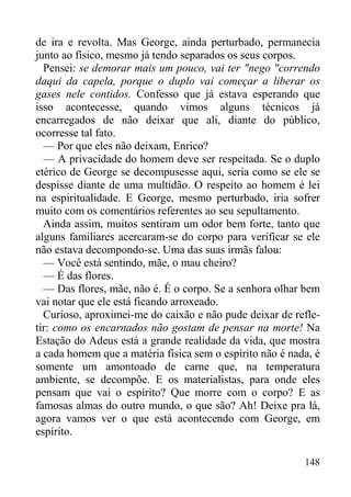 148
de ira e revolta. Mas George, ainda perturbado, permanecia
junto ao físico, mesmo já tendo separados os seus corpos.
Pensei: se demorar mais um pouco, vai ter "nego "correndo
daqui da capela, porque o duplo vai começar a liberar os
gases nele contidos. Confesso que já estava esperando que
isso acontecesse, quando vimos alguns técnicos já
encarregados de não deixar que ali, diante do público,
ocorresse tal fato.
— Por que eles não deixam, Enrico?
— A privacidade do homem deve ser respeitada. Se o duplo
etérico de George se decompusesse aqui, seria como se ele se
despisse diante de uma multidão. O respeito ao homem é lei
na espiritualidade. E George, mesmo perturbado, iria sofrer
muito com os comentários referentes ao seu sepultamento.
Ainda assim, muitos sentiram um odor bem forte, tanto que
alguns familiares acercaram-se do corpo para verificar se ele
não estava decompondo-se. Uma das suas irmãs falou:
— Você está sentindo, mãe, o mau cheiro?
— É das flores.
— Das flores, mãe, não é. É o corpo. Se a senhora olhar bem
vai notar que ele está ficando arroxeado.
Curioso, aproximei-me do caixão e não pude deixar de refle-
tir: como os encarnados não gostam de pensar na morte! Na
Estação do Adeus está a grande realidade da vida, que mostra
a cada homem que a matéria física sem o espírito não é nada, é
somente um amontoado de carne que, na temperatura
ambiente, se decompõe. E os materialistas, para onde eles
pensam que vai o espírito? Que morre com o corpo? E as
famosas almas do outro mundo, o que são? Ah! Deixe pra lá,
agora vamos ver o que está acontecendo com George, em
espírito.
 