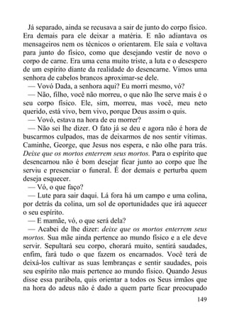 149
Já separado, ainda se recusava a sair de junto do corpo físico.
Era demais para ele deixar a matéria. E não adiantava os
mensageiros nem os técnicos o orientarem. Ele saía e voltava
para junto do físico, como que desejando vestir de novo o
corpo de carne. Era uma cena muito triste, a luta e o desespero
de um espírito diante da realidade do desencarne. Vimos uma
senhora de cabelos brancos aproximar-se dele.
— Vovó Dada, a senhora aqui? Eu morri mesmo, vó?
— Não, filho, você não morreu, o que não lhe serve mais é o
seu corpo físico. Ele, sim, morreu, mas você, meu neto
querido, está vivo, bem vivo, porque Deus assim o quis.
— Vovó, estava na hora de eu morrer?
— Não sei lhe dizer. O fato já se deu e agora não é hora de
buscarmos culpados, mas de deixarmos de nos sentir vítimas.
Caminhe, George, que Jesus nos espera, e não olhe para trás.
Deixe que os mortos enterrem seus mortos. Para o espírito que
desencarnou não é bom desejar ficar junto ao corpo que lhe
serviu e presenciar o funeral. É dor demais e perturba quem
deseja esquecer.
— Vó, o que faço?
— Lute para sair daqui. Lá fora há um campo e uma colina,
por detrás da colina, um sol de oportunidades que irá aquecer
o seu espírito.
— E mamãe, vó, o que será dela?
— Acabei de lhe dizer: deixe que os mortos enterrem seus
mortos. Sua mãe ainda pertence ao mundo físico e a ele deve
servir. Sepultará seu corpo, chorará muito, sentirá saudades,
enfim, fará tudo o que fazem os encarnados. Você terá de
deixá-los cultivar as suas lembranças e sentir saudades, pois
seu espírito não mais pertence ao mundo físico. Quando Jesus
disse essa parábola, quis orientar a todos os Seus irmãos que
na hora do adeus não é dado a quem parte ficar preocupado
 