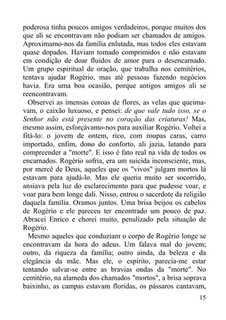 15
poderosa tinha poucos amigos verdadeiros, porque muitos dos
que ali se encontravam não podiam ser chamados de amigos.
Aproximamo-nos da família enlutada, mas todos eles estavam
quase dopados. Haviam tomado comprimidos e não estavam
em condição de doar fluidos de amor para o desencarnado.
Um grupo espiritual de oração, que trabalha nos cemitérios,
tentava ajudar Rogério, mas até pessoas fazendo negócios
havia. Era uma boa ocasião, porque antigos amigos ali se
reencontravam.
Observei as imensas coroas de flores, as velas que queima-
vam, o caixão luxuoso, e pensei: de que vale tudo isso, se o
Senhor não está presente no coração das criaturas! Mas,
mesmo assim, esforçávamo-nos para auxiliar Rogério. Voltei a
fitá-lo: o jovem de ontem, rico, com roupas caras, carro
importado, enfim, dono do conforto, ali jazia, lutando para
compreender a "morte". E isso é fato real na vida de todos os
encarnados. Rogério sofria, era um suicida inconsciente, mas,
por mercê de Deus, aqueles que os "vivos" julgam mortos lá
estavam para ajudá-lo. Mas ele queria muito ser socorrido,
ansiava pela luz do esclarecimento para que pudesse voar, e
voar para bem longe dali. Nisso, entrou o sacerdote da religião
daquela família. Oramos juntos. Uma brisa beijou os cabelos
de Rogério e ele pareceu ter encontrado um pouco de paz.
Abracei Enrico e chorei muito, penalizado pela situação de
Rogério.
Mesmo aqueles que conduziam o corpo de Rogério longe se
encontravam da hora do adeus. Um falava mal do jovem;
outro, da riqueza da família; outro ainda, da beleza e da
elegância da mãe. Mas ele, o espírito, parecia-me estar
tentando salvar-se entre as bravias ondas da "morte". No
cemitério, na alameda dos chamados "mortos", a brisa soprava
baixinho, as campas estavam floridas, os pássaros cantavam,
 