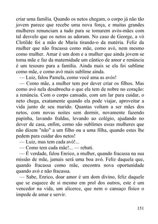 151
criar uma família. Quando os netos chegam, o corpo já não tão
jovem parece que recebe uma nova força, e muitas grandes
mulheres renunciam a tudo para se tomarem avós-mães com
tal desvelo que os netos as adoram. No caso de George, a vó
Clotilde foi a mão de Maria tirando-o da matéria. Feliz da
mulher que não fracassa como mãe, como avó, nem mesmo
como mulher. Amar é um dom e a mulher que ainda jovem se
toma mãe e faz da maternidade um cântico de amor e renúncia
é um tesouro para a família. Ainda mais se ela foi sublime
como mãe, e como avó mais sublime ainda.
— Luiz, falou Pamela, como você ama as avós!
— Como mãe, a mulher tem por dever criar os filhos. Mas
como avó nela desabrocha o que ela tem de nobre no coração:
a renúncia. Com o corpo cansado, com um lar para cuidar, o
neto chega, exatamente quando ela pode viajar, aproveitar a
vida junto de seu marido. Quantas voltam a ser mães dos
netos, com novas noites sem dormir, novamente fazendo
papinha, lavando fraldas, levando ao colégio, ajudando no
dever de casa, enfim, como são sublimes essas mulheres que
não dizem "não" a um filho ou a uma filha, quando estes lhe
pedem para cuidar dos netos!
— Luiz, mas tem cada avó!...
— Como tem cada mãe!... — rebati.
— É verdade, falou Enrico, a mulher, quando fracassa na sua
missão de mãe, jamais será uma boa avó. Feliz daquela que,
quando fracassa como mãe, encontra nova oportunidade
quando avó e não fracassa.
— Sabe, Enrico, doar amor é um dom divino, feliz daquele
que se esquece de si mesmo em prol dos outros, este é um
vencedor na vida, um alicerce, que nem o cansaço físico o
impede de amar e servir.
 