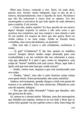 153
Olhei para Enrico, contendo o riso. Sério, ele nada dizia,
parecia orar. Jacinto, muito indignado, logo se pôs de pé e
tentava, desesperadamente, tirar o algodão do nariz. Reclamava
que não lhe colocaram a cueca nem os sapatos. Um dos
encarregados o convencia de que tudo aquilo de nada adiantava
para o espírito. E ele insistia:
— Como não, senhor espírito? Eu faço questão de um enterro
digno! Sempre respeitei os mortos e não acho certo o que
acontece nos cemitérios, por isso comprei o meu túmulo e nele
fiz um jardim. Eu esqueci de dizer que não queria flores na
minha cabeça e no meu corpo. Ainda se fossem rosas
vermelhas, mas cravo-de-defuntos, eu protesto!
—Mas isso não é cravo e sim crisântemo, esclareceu o
irmão.
— O quê? Crisântemo? É tão feio quanto os malditos
cravos! Sempre deixei minha roupa arrumada para esta
eventualidade e ao me vestirem não me colocaram a cueca,
veja que absurdo! E o pior é que, como eu imaginava, este
corpo de "morto" também está sem cueca. Moço, aqui tudo é
igual, será que tem uma loja que venda cuecas?
— Irmão, vamos orar, esqueça o que está acontecendo com
seu corpo.
— Perdoe, "alma", mas não é certo fazerem certas coisas
com quem morre. Estou protestando, não estou satisfeito.
Andava, nervosamente, quando chegou a irmã com quem ele
morava e os sobrinhos. Eles nem choravam. Olhando-os com
cara de espanto, indagou:
— Por que não estão chorando? Vejam que danados, eles
não gostavam de mim...
Aí, sentou-se e chorou muito. Mariana, uma das mensageiras
que trabalha nas capelas, sentou-se ao seu lado e disse que se
sentia feliz quando via um espírito como o dele, bem longe do
 