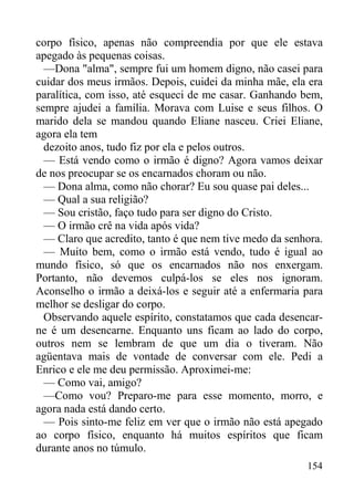 154
corpo físico, apenas não compreendia por que ele estava
apegado às pequenas coisas.
—Dona "alma", sempre fui um homem digno, não casei para
cuidar dos meus irmãos. Depois, cuidei da minha mãe, ela era
paralítica, com isso, até esqueci de me casar. Ganhando bem,
sempre ajudei a família. Morava com Luise e seus filhos. O
marido dela se mandou quando Eliane nasceu. Criei Eliane,
agora ela tem
dezoito anos, tudo fiz por ela e pelos outros.
— Está vendo como o irmão é digno? Agora vamos deixar
de nos preocupar se os encarnados choram ou não.
— Dona alma, como não chorar? Eu sou quase pai deles...
— Qual a sua religião?
— Sou cristão, faço tudo para ser digno do Cristo.
— O irmão crê na vida após vida?
— Claro que acredito, tanto é que nem tive medo da senhora.
— Muito bem, como o irmão está vendo, tudo é igual ao
mundo físico, só que os encarnados não nos enxergam.
Portanto, não devemos culpá-los se eles nos ignoram.
Aconselho o irmão a deixá-los e seguir até a enfermaria para
melhor se desligar do corpo.
Observando aquele espírito, constatamos que cada desencar-
ne é um desencarne. Enquanto uns ficam ao lado do corpo,
outros nem se lembram de que um dia o tiveram. Não
agüentava mais de vontade de conversar com ele. Pedi a
Enrico e ele me deu permissão. Aproximei-me:
— Como vai, amigo?
—Como vou? Preparo-me para esse momento, morro, e
agora nada está dando certo.
— Pois sinto-me feliz em ver que o irmão não está apegado
ao corpo físico, enquanto há muitos espíritos que ficam
durante anos no túmulo.
 