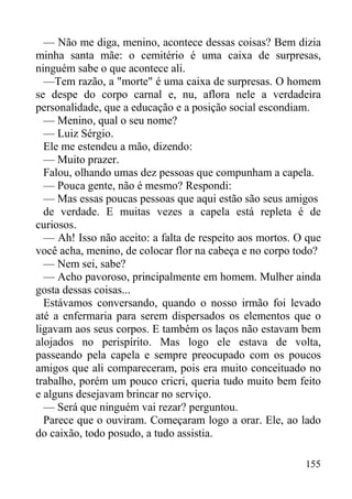 155
— Não me diga, menino, acontece dessas coisas? Bem dizia
minha santa mãe: o cemitério é uma caixa de surpresas,
ninguém sabe o que acontece ali.
—Tem razão, a "morte" é uma caixa de surpresas. O homem
se despe do corpo carnal e, nu, aflora nele a verdadeira
personalidade, que a educação e a posição social escondiam.
— Menino, qual o seu nome?
— Luiz Sérgio.
Ele me estendeu a mão, dizendo:
— Muito prazer.
Falou, olhando umas dez pessoas que compunham a capela.
— Pouca gente, não é mesmo? Respondi:
— Mas essas poucas pessoas que aqui estão são seus amigos
de verdade. E muitas vezes a capela está repleta é de
curiosos.
— Ah! Isso não aceito: a falta de respeito aos mortos. O que
você acha, menino, de colocar flor na cabeça e no corpo todo?
— Nem sei, sabe?
— Acho pavoroso, principalmente em homem. Mulher ainda
gosta dessas coisas...
Estávamos conversando, quando o nosso irmão foi levado
até a enfermaria para serem dispersados os elementos que o
ligavam aos seus corpos. E também os laços não estavam bem
alojados no perispírito. Mas logo ele estava de volta,
passeando pela capela e sempre preocupado com os poucos
amigos que ali compareceram, pois era muito conceituado no
trabalho, porém um pouco cricri, queria tudo muito bem feito
e alguns desejavam brincar no serviço.
— Será que ninguém vai rezar? perguntou.
Parece que o ouviram. Começaram logo a orar. Ele, ao lado
do caixão, todo posudo, a tudo assistia.
 