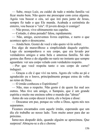 156
— Sabe, moço Luiz, eu cuidei de tudo e minha família vai
ficar muito bem. Não quero me preocupar com coisa alguma.
Agoía vou buscar o céu, sei que irei para junto de Jesus,
sempre fiz tudo o que Ele manda. Acabada a cerimônia do
enterro, vou buscar o "céu". O jovem deseja ir comigo?
— Não posso, vivo ultimamente nas capelas.
— Coitado, é alma penada? falou, rapidamente.
— Não, amigo, escrevemos livros espíritas, e narro o que
acontece após o desencarne.
— Ainda bem. Gostei de você e não quero vê-lo sofrer.
Era algo de maravilhoso a simplicidade daquele espírito.
Logo ele acompanhava o seu corpo, que era levado por
verdadeiros amigos e uma bela e amorosa família. Só não
gostou das flores e do algodão no nariz no instante que sempre
aguardara: ver seu corpo velado com verdadeiro respeito.
—Por que você respeita tanto o seu corpo de carne?
indaguei.
— Graças a ele é que vivi na terra. Agora ele volta ao pó e
agradecido eu o louvo, principalmente porque estou de volta
ao reino de Deus.
— O irmão conheceu o Espiritismo?
— Não, mas o respeito. Não gosto é de quem faz mal aos
outros. Mas tive um amigo, o Sampaio, que é um grande
espírita e muito me ensinou sobre o mundo das "almas"
Antes do seu corpo descer à terra, ele o beijou e disse:
— Descanse em paz, porque eu volto a Deus, agora nós nos
separamos.
Ficamos encantados com aquele irmão, esperando que um
dia ele trabalhe ao nosso lado. Tem muito amor para dar ao
próximo.
Íamo-nos despedir dele, quando alguém se aproximou. Que
surpresa! Abraçou-se a ela e chorou:
 