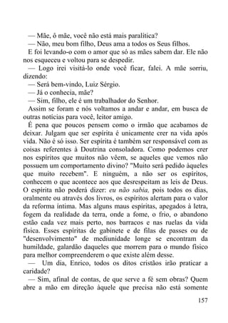 157
— Mãe, ô mãe, você não está mais paralítica?
— Não, meu bom filho, Deus ama a todos os Seus filhos.
E foi levando-o com o amor que só as mães sabem dar. Ele não
nos esqueceu e voltou para se despedir.
— Logo irei visitá-lo onde você ficar, falei. A mãe sorriu,
dizendo:
— Será bem-vindo, Luiz Sérgio.
— Já o conhecia, mãe?
— Sim, filho, ele é um trabalhador do Senhor.
Assim se foram e nós voltamos a andar e andar, em busca de
outras notícias para você, leitor amigo.
É pena que poucos pensem como o irmão que acabamos de
deixar. Julgam que ser espírita é unicamente crer na vida após
vida. Não é só isso. Ser espírita é também ser responsável com as
coisas referentes à Doutrina consoladora. Como podemos crer
nos espíritos que muitos não vêem, se aqueles que vemos não
possuem um comportamento divino? "Muito será pedido àqueles
que muito recebem". E ninguém, a não ser os espíritos,
conhecem o que acontece aos que desrespeitam as leis de Deus.
O espírita não poderá dizer: eu não sabia, pois todos os dias,
oralmente ou através dos livros, os espíritos alertam para o valor
da reforma íntima. Mas alguns maus espíritas, apegados à letra,
fogem da realidade da terra, onde a fome, o frio, o abandono
estão cada vez mais perto, nos barracos e nas ruelas da vida
física. Esses espíritas de gabinete e de filas de passes ou de
"desenvolvimento" de mediunidade longe se encontram da
humildade, galardão daqueles que morrem para o mundo físico
para melhor compreenderem o que existe além desse.
— Um dia, Enrico, todos os ditos cristãos irão praticar a
caridade?
— Sim, afinal de contas, de que serve a fé sem obras? Quem
abre a mão em direção àquele que precisa não está somente
 