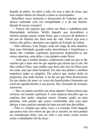 158
doando ao pobre. Ao abrir a mão, ele toca a mão de Jesus, que
está sempre aberta em direção a todos os necessitados.
Relembrei nesse momento o desencarne de Catarina, que me
deixou inebriado com sua tranqüilidade e a de sua família.
Quanta fé nesses corações!
— Felizes são aqueles que crêem em Deus e trabalham pela
Humanidade sofredora. Infeliz daquele que desconhece a
miséria, porque jamais sentiu fome; que o excesso de dinheiro o
fez um ser distante dos fatos reais da vida. Talvez seja esse o
motivo dos gritos e desmaios nas capelas da Estação do Adeus.
—Não sabemos, Luiz Sérgio, cada um reage de uma maneira.
Será uma felicidade quando todos descobrirem o Espiritismo e
diante das verdades espirituais procurarem desprender-se das
coisas materiais, uma delas: o seu próprio corpo físico.
— Acho que é sonhar demais, conhecemos cada um que se diz
espírita que é mais ateu do que aqueles que dizem que o são. Há
dias conheci Dora, uma mulher que dizia não crer em Deus nem
em nada, mas que alma bondosa! Era mãe dos pobres e também
respeitava todas as religiões. Ela achava que muitas delas só
pregavam, mas nada faziam. E no dia em que Dora desencarnou
foi um cântico de amor: as vozes dos beneficiados formaram um
coral em agradecimento à sua pessoa. Ela, chorando de emoção,
asseverou:
— Mas eu jamais acreditei em coisa alguma. Nunca pensei que
existisse um mundo espiritual. E com surpresa descubro que os
espíritas têm razão: ninguém morre. Sempre ajudei ao meu
próximo, sem pensar que estava construindo uma casa para
abrigar o meu espírito cansado de lutar em prol dos desvalidos.
—Não é a religião que salva, Luiz, é o coração. Feliz daquele
que pensa mais nos outros do que em si mesmo; na terra poderá
ser considerado bobo, mas no Alto o seu nome estará escrito
como o trabalhador fiel de Jesus.
 