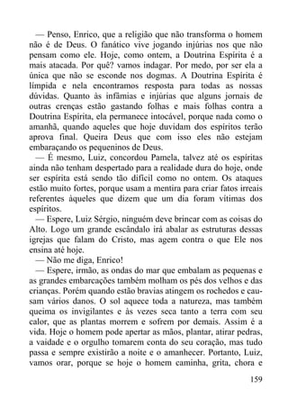159
— Penso, Enrico, que a religião que não transforma o homem
não é de Deus. O fanático vive jogando injúrias nos que não
pensam como ele. Hoje, como ontem, a Doutrina Espírita é a
mais atacada. Por quê? vamos indagar. Por medo, por ser ela a
única que não se esconde nos dogmas. A Doutrina Espírita é
límpida e nela encontramos resposta para todas as nossas
dúvidas. Quanto às infâmias e injúrias que alguns jornais de
outras crenças estão gastando folhas e mais folhas contra a
Doutrina Espírita, ela permanece intocável, porque nada como o
amanhã, quando aqueles que hoje duvidam dos espíritos terão
aprova final. Queira Deus que com isso eles não estejam
embaraçando os pequeninos de Deus.
— É mesmo, Luiz, concordou Pamela, talvez até os espíritas
ainda não tenham despertado para a realidade dura do hoje, onde
ser espírita está sendo tão difícil como no ontem. Os ataques
estão muito fortes, porque usam a mentira para criar fatos irreais
referentes àqueles que dizem que um dia foram vítimas dos
espíritos.
— Espere, Luiz Sérgio, ninguém deve brincar com as coisas do
Alto. Logo um grande escândalo irá abalar as estruturas dessas
igrejas que falam do Cristo, mas agem contra o que Ele nos
ensina até hoje.
— Não me diga, Enrico!
— Espere, irmão, as ondas do mar que embalam as pequenas e
as grandes embarcações também molham os pés dos velhos e das
crianças. Porém quando estão bravias atingem os rochedos e cau-
sam vários danos. O sol aquece toda a natureza, mas também
queima os invigilantes e às vezes seca tanto a terra com seu
calor, que as plantas morrem e sofrem por demais. Assim é a
vida. Hoje o homem pode apertar as mãos, plantar, atirar pedras,
a vaidade e o orgulho tomarem conta do seu coração, mas tudo
passa e sempre existirão a noite e o amanhecer. Portanto, Luiz,
vamos orar, porque se hoje o homem caminha, grita, chora e
 