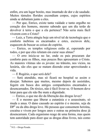 16
enfim, era um lugar bonito, mas imantado de dor e de saudade.
Muitos túmulos floridos escondiam corpos, cujos espíritos
ainda se debatiam junto a eles.
— Por que, Enrico, existe tanta vaidade e tanto orgulho no
coração dos homens, mesmo sabendo que um dia terão de
devolver à terra o que a ela pertence? Não seria mais fácil
viverem com o Cristo?
— Luiz, a Terra atingiu hoje um nível tal de tecnologia que o
conforto inebriou os encarnados e estes, escravos dele,
esquecem de buscar as coisas do espírito.
— Enrico, os templos religiosos estão aí, esperando por
todos, e por que eles relutam em curar suas almas?
— O erro inicia-se no lar, onde os pais procuram dar
conforto para os filhos, mas poucos lhes apresentam o Cristo.
As maiores vítimas são os jovens: no trânsito, nos vícios, na
luxúria, são eles que se matam dizendo estar aproveitando a
vida.
— E Rogério, o que será dele?
— Será atendido, mas só ficará no hospital se assim o
desejar. Sabemos que muitos, mesmo depois de assistidos,
fogern em busca dos antigos companheiros encarnados e
desencarnados. Do tóxico, não é fácil livrar-se. O homem deve
lutar para que ele não lhe mate a dignidade.
— Enrico, o que me diz da liberação das drogas leves?
— É o mesmo que liberar a eutanásia e o assassinato, só
muda a anua. O dano causado ao espírito é o mesmo, seja da
DP2
ou da dita droga leve. Há pessoas que consomem heroína,
cocaína e vivem por longos anos e outras na primeira dose já
desencarnam. Cada organismo reage de uma forma, mas quem
tem autoridade para dizer que as drogas ditas livres, tais como
2
N.E.—Droga Pesada.
 