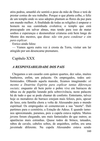 160
atira pedras, amanhã ele sentirá o peso da mão de Deus e terá de
prestar contas do seu trabalho. Porque o que planta colhe, e feliz
de um templo onde os seus adeptos plantam as flores da paz para
um mundo melhor. A finalidade de todas as religiões é amparar o
homem na sua caminhada evolutiva; o templo que está
preocupado em salvar almas, mas tendo para isso de matar
sonhos e esperanças e desmoralizar criaturas está bem longe do
Mestre dos mestres, que disse: não vim para condenar e sim
para explicar.
Enrico ainda falou:
— Vamos agora outra vez à crosta da Terra, visitar um lar
atingido por um desencarne prematuro.
Capítulo XXX
A RESPONSABILIDADE DOS PAIS
Chegamos a um casarão com quinze quartos, dez salas, muitos
banheiros, enfim, um palacete. Os empregados, todos uni-
formizados. Olhando aquela mansão, ficamos imaginando: só
mesmo a Doutrina Espírita para explicar tantas diferenças
sociais; enquanto ali bem perto o pobre vive em barracos de
tábua ou de papelão lutando pela sobrevivência, neste palacete
há de tudo o que se pode chamar de conforto. Entretanto, talvez
hoje os moradores do barraco estejam mais felizes, pois, apesar
do luxo, esta família chora a volta de Alessandro para o mundo
espiritual. Os empregados só comentavam a sua "morte". Dali
partimos para o cemitério, a Estação do Adeus. E quando íamo-
nos aproximando, paramos, pois a capela estava repleta. Muitos
jovens foram chegando, uns mais fantasiados do que outros; as
aparências mais estranhas. Quase todos de brinco, tatuados,
rabos de cavalo, cabelos soltos, de arquinhos, enfim, era uma
juventude diferente. Na capela Alessandro estava sendo
 