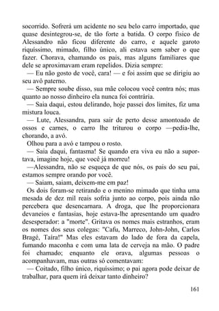 161
socorrido. Sofrerá um acidente no seu belo carro importado, que
quase desintegrou-se, de tão forte a batida. O corpo físico de
Alessandro não ficou diferente do carro, e aquele garoto
riquíssimo, mimado, filho único, ali estava sem saber o que
fazer. Chorava, chamando os pais, mas alguns familiares que
dele se aproximavam eram repelidos. Dizia sempre:
— Eu não gosto de você, cara! — e foi assim que se dirigiu ao
seu avô paterno.
— Sempre soube disso, sua mãe colocou você contra nós; mas
quanto ao nosso dinheiro ela nunca foi contrária.
— Saia daqui, estou delirando, hoje passei dos limites, fiz uma
mistura louca.
— Lute, Alessandra, para sair de perto desse amontoado de
ossos e carnes, o carro lhe triturou o corpo —pedia-lhe,
chorando, a avó.
Olhou para a avó e tampou o rosto.
— Saia daqui, fantasma! Se quando era viva eu não a supor-
tava, imagine hoje, que você já morreu!
—Alessandra, não se esqueça de que nós, os pais do seu pai,
estamos sempre orando por você.
— Saiam, saiam, deixem-me em paz!
Os dois foram-se retirando e o menino mimado que tinha uma
mesada de dez mil reais sofria junto ao corpo, pois ainda não
percebera que desencarnara. A droga, que lhe proporcionara
devaneios e fantasias, hoje estava-lhe apresentando um quadro
desesperador: a "morte". Gritava os nomes mais estranhos, eram
os nomes dos seus colegas: "Cafu, Marreco, John-John, Carlos
Bragé, Taíra!" Mas eles estavam do lado de fora da capela,
fumando maconha e com uma lata de cerveja na mão. O padre
foi chamado; enquanto ele orava, algumas pessoas o
acompanhavam, mas outras só comentavam:
— Coitado, filho único, riquíssimo; o pai agora pode deixar de
trabalhar, para quem irá deixar tanto dinheiro?
 