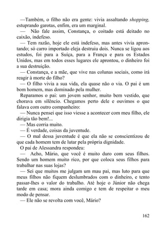 162
—Também, o filho não era gente: vivia assaltando shopping,
estuprando garotas, enfim, era um marginal.
— Não fale assim, Constança, o coitado está deitado no
caixão, indefeso.
— Tem razão, hoje ele está indefeso, mas antes vivia apron-
tando; só carro importado eleja destruiu dois. Nunca se ligou aos
estudos, foi para a Suíça, para a França e para os Estados
Unidos, mas em todos esses lugares ele aprontou, o dinheiro foi
a sua destruição.
— Constança, e a mãe, que vive nas colunas sociais, como irá
reagir à morte do filho?
— O filho vivia a sua vida, ela quase não o via. O pai é um
bom homem, mas dominado pela mulher.
Reparamos o pai: um jovem senhor, muito bem vestido, que
chorava em silêncio. Chegamos perto dele e ouvimos o que
falava com outro companheiro:
— Nunca pensei que isso viesse a acontecer com meu filho, ele
dirigia tão bem!...
— Mas corria muito.
— É verdade, coisas da juventude.
— O mal dessa juventude é que ela não se conscientizou de
que cada homem tem de lutar pela própria dignidade.
O pai de Alessandra respondeu:
— Acho, Mário, que você é muito duro com seus filhos.
Sendo um homem muito rico, por que coloca seus filhos para
trabalhar nas suas lojas?
— Sei que muitos me julgam um mau pai, mas luto para que
meus filhos não fiquem deslumbrados com o dinheiro, e tento
passar-lhes o valor do trabalho. Até hoje o Júnior não chega
tarde em casa; mora ainda comigo e tem de respeitar o meu
modo de pensar.
— Ele não se revolta com você, Mário?
 