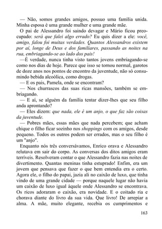 163
— Não, somos grandes amigos, possuo uma família unida.
Minha esposa é uma grande mulher e uma grande mãe.
O pai de Alessandro foi saindo devagar e Mário ficou preo-
cupado: será que falei algo errado? Eu quis dizer a ele: você,
amigo, falou foi muitas verdades. Quantos Alessandros existem
por aí, longe de Deus e dos familiares, passando as noites na
rua, embriagando-se ao lado dos pais!
—É verdade, nunca tinha visto tantos jovens embriagando-se
como nos dias de hoje. Parece que isso se tornou normal, garotos
de doze anos nos pontos de encontro da juventude, não só consu-
mindo bebida alcoólica, como drogas.
— E os pais, Pamela, onde se encontram?
— Nos churrascos das suas ricas mansões, também se em-
briagando.
— E aí, se alguém da família tentar dizer-lhes que seu filho
anda aprontando?
— Eles dizem: que nada, ele é um anjo, o que faz são coisas
da juventude.
— Pobres mães, essas mães que nada percebem; que acham
chique o filho ficar sozinho nos shoppings com os amigos, desde
pequeno. Todos os outros podem ser errados, mas o seu filho é
um "anjo".
Enquanto nós três conversávamos, Enrico orava e Alessandro
relutava em sair do corpo. As conversas dos ditos amigos eram
terríveis. Resolveram contar o que Alessandro fazia nas noites de
divertimento. Quantas meninas tinha estuprado! Enfim, era um
jovem que pensava que fazer o que bem entendia era o certo.
Agora ele, o filho do papai, jazia ali no caixão de luxo, que tinha
vindo de uma grande cidade — porque naquele lugar não havia
um caixão de luxo igual àquele onde Alessandro se encontrava.
Os ricos adoraram o caixão, era novidade. E o coitado ria e
chorava diante do livro da sua vida. Que livro! De arrepiar a
alma. A mãe, muito elegante, recebia os cumprimentos e
 