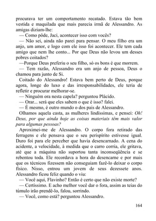 164
procurava ter um comportamento recatado. Estava tão bem
vestida e maquilada que mais parecia irmã de Alessandro. As
amigas diziam-lhe:
— Como pôde, Jaci, acontecer isso com vocês?
— Não sei, ainda não parei para pensar. O meu filho era um
anjo, um amor, e logo com ele isso foi acontecer. Ele tem cada
amigo que nem lhe conto... Por que Deus não levou um desses
pobres coitados?
—Porque Deus preferiu o seu filho, só os bons é que morrem.
— Tem razão, Alessandro era um anjo de pessoa, Deus o
chamou para junto de Si.
Coitado do Alessandro! Estava bem perto de Deus, porque
agora, longe do luxo e das irresponsabilidades, ele teria de
refletir e procurar melhorar-se.
— Ninguém ora nesta capela? perguntou Plácido.
— Orar... será que eles sabem o que é isso? falei.
— É mesmo, é outro mundo o dos pais de Alessandro.
Olhamos aquela casta, as mulheres lindíssimas, e pensei: Oh!
Deus, por que ainda hoje as coisas materiais têm mais valor
para algumas pessoas?
Aproximei-me de Alessandro. O corpo fora retirado das
ferragens e ele pensava que o seu perispírito estivesse igual.
Duro foi para ele perceber que havia desencarnado. A cena do
acidente, a velocidade, à medida que o carro corria, ele gritava,
até que a máquina não suportou tanta inconseqüência e se
rebentou toda. Ele recordava a hora do desencarne e por mais
que os técnicos fizessem não conseguiam fazê-lo deixar o corpo
físico. Nisso, entrou um jovem de seus dezessete anos.
Alessandro ficou feliz quando o viu:
— Você aqui, Flavinho? Então é certo que não existe morte?
— Certíssimo. E acho melhor você dar o fora, assim as teias do
túmulo irão prendê-lo, falou, sorrindo.
— Você, como está? perguntou Alessandro.
 