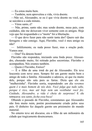 165
— Eu estou muito bem.
— Também, nem aproveitou a vida, vivia doente.
—Não sei, Alessandro, se eu é que vivia doente ou você, que
se suicidava a cada minuto.
— Virou santo, é?
— Não, primo, santo não; mas sendo doente, meus pais, com
cuidados, não me deixavam viver somente com os amigos. Hoje
vejo que fui resguardado e a "morte" foi a libertação.
— O que devo fazer para não sentir tanta dor? Quero sair das
ferragens e não consigo. Aqui, Flavinho, você é meu amigo ou
não?
— Infelizmente, eu nada posso fazer, mas a oração pode.
Vamos orar.
— Orar? Eu detesto beato!
Flavinho não respondeu, iniciando uma linda prece. Alessan-
dro, chorando muito, foi retirado pelos socorristas. Flavinho o
acompanhou. Nós oramos também.
— Quem é Flavinho, Enrico?
— É o filho de uma irmã do pai de Alessandro. Ele teve
leucemia com nove anos. Sempre foi um garoto muito bom e
amigo de toda a família. Alessandro o adorava, só que ria muito
dele, porque não saía para as farras. Dizia que ele era
"mulherzinha". Flavinho sorria, respondendo: um dia veremos
quem é o mais homem de nós dois. Você julga que tudo sabe,
porque é rico, mas até hoje nem um vestibular você fez.
Cuidado, Alessandro, a vida é cheia de surpresas! E ele
retrucava: seu santo, fecha essa boca!
Olhando o passado de Flavinho, constatamos que Alessandro
não fora muito ruim, porém pessimamente criado pelos seus
pais. O dinheiro fez daquele garoto um prisioneiro do mundo
material.
No enterro teve até discurso, era o filho de um milionário da
cidade que tragicamente desencarnara.
 
