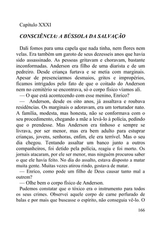 166
Capítulo XXXI
CONSCIÊNCIA: A BÚSSOLA DA SALVAÇÃO
Dali fomos para uma capela que nada tinha, nem flores nem
velas. Era também um garoto de seus dezesseis anos que havia
sido assassinado. As pessoas gritavam e choravam, bastante
inconformadas. Anderson era filho de uma diarista e de um
pedreiro. Desde criança furtava e se metia com marginais.
Apesar de presenciarmos desmaios, gritos e impropérios,
ficamos intrigados pelo fato de que o coitado do Anderson
nem no cemitério se encontrava, só o corpo físico víamos ali.
— O que está acontecendo com esse menino, Enrico?
— Anderson, desde os oito anos, já assaltava e roubava
residências. Os marginais o adoravam, era um torturador nato.
A família, modesta, mas honesta, não se conformava com o
seu procedimento, chegando a mãe a levá-lo à polícia, pedindo
que o prendesse. Mas Anderson era tinhoso e sempre se
livrava, por ser menor, mas era bem adulto para estuprar
crianças, jovens, senhoras, enfim, ele era terrível. Mas o seu
dia chegou. Tentando assaltar um banco junto a outros
companheiros, foi detido pela polícia, reagiu e foi morto. Os
jornais atacaram, por ele ser menor, mas ninguém procurou saber
o que ele havia feito. No dia do assalto, estava disposto a matar
muita gente. Muitas vezes atirou rindo, gostava de matar.
— Enrico, como pode um filho de Deus causar tanto mal a
outrem?
— Olhe bem o corpo físico de Anderson.
Pudemos constatar que o tóxico era o instrumento para todos
os seus crimes. Observei aquele corpo de carne perfurado de
balas e por mais que buscasse o espírito, não conseguia vê-lo. O
 