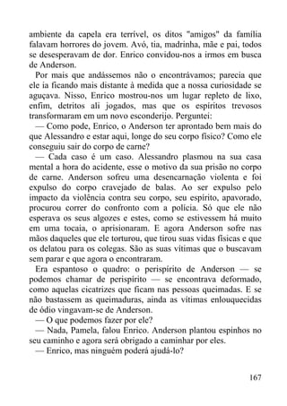 167
ambiente da capela era terrível, os ditos "amigos" da família
falavam horrores do jovem. Avó, tia, madrinha, mãe e pai, todos
se desesperavam de dor. Enrico convidou-nos a irmos em busca
de Anderson.
Por mais que andássemos não o encontrávamos; parecia que
ele ia ficando mais distante à medida que a nossa curiosidade se
aguçava. Nisso, Enrico mostrou-nos um lugar repleto de lixo,
enfim, detritos ali jogados, mas que os espíritos trevosos
transformaram em um novo esconderijo. Perguntei:
— Como pode, Enrico, o Anderson ter aprontado bem mais do
que Alessandro e estar aqui, longe do seu corpo físico? Como ele
conseguiu sair do corpo de carne?
— Cada caso é um caso. Alessandro plasmou na sua casa
mental a hora do acidente, esse o motivo da sua prisão no corpo
de carne. Anderson sofreu uma desencarnação violenta e foi
expulso do corpo cravejado de balas. Ao ser expulso pelo
impacto da violência contra seu corpo, seu espírito, apavorado,
procurou correr do confronto com a polícia. Só que ele não
esperava os seus algozes e estes, como se estivessem há muito
em uma tocaia, o aprisionaram. E agora Anderson sofre nas
mãos daqueles que ele torturou, que tirou suas vidas físicas e que
os delatou para os colegas. São as suas vítimas que o buscavam
sem parar e que agora o encontraram.
Era espantoso o quadro: o perispírito de Anderson — se
podemos chamar de perispírito — se encontrava deformado,
como aquelas cicatrizes que ficam nas pessoas queimadas. E se
não bastassem as queimaduras, ainda as vítimas enlouquecidas
de ódio vingavam-se de Anderson.
— O que podemos fazer por ele?
— Nada, Pamela, falou Enrico. Anderson plantou espinhos no
seu caminho e agora será obrigado a caminhar por eles.
— Enrico, mas ninguém poderá ajudá-lo?
 