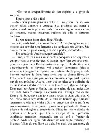 168
— Não, só o arrependimento do seu espírito e o grito de
socorro.
— E por que ele não o faz?
—Anderson jamais pensou em Deus. Era jovem, musculoso,
bonito, tinha dinheiro à vontade. Sua profissão era matar e
roubar e nada mais procurou saber da vida. Agora aqueles que
ele torturou, matou, estuprou, repletos de ódio o torturam
também.
— Eu vou tentar fazer algo, disse Plácido.
— Não, nada tente, alertou-o Enrico. A oração agora seria o
mesmo que acender uma lanterna e os verdugos nos veriam. São
os abutres com a presa e ninguém tem o poder de contê-los.
— E o coitado do Anderson, que será dele?
— Luiz, uma das mais importantes conquistas do espírito é
cumprir com os seus deveres. O homem que foge dos seus com-
promissos para com Deus considera-se repleto de direitos mas,
desconhecendo os deveres, vai obtendo vantagens; julga-se
vencedor, inteligente e esperto, mas infeliz ele é, porque cada
homem recebeu de Deus uma arma que se chama liberdade.
Feliz daquele que a usa para o seu crescimento espiritual e para a
paz do seu próximo. Agora, o ser que se julga com o direito de
matar sonhos e destruir vidas físicas terá de ser julgado. Não por
Deus nem por Jesus e Maria, mas pelo reino de sua majestade,
que cada homem carrega na consciência. Castigo não existe,
Deus é Pai bondoso e amigo e ama a todas as Suas criaturas. O
Seu reino nunca será destruído, e feliz do homem que o honrar
.eternamente e jamais violar a Sua lei. Anderson não só profanou
sua consciência, como jamais procurou o presente de Deus, a
bússola da salvação: a consciência. Ninguém tem o direito de
destruir e o homem que tira o sossego do seu próximo,
assaltando, matando, torturando, um dia terá o "ranger de
dentes". Anderson agora está diante de uma triste realidade: as
imensas folhas do seu livro da vida. Por mais que tentemos, ele
 