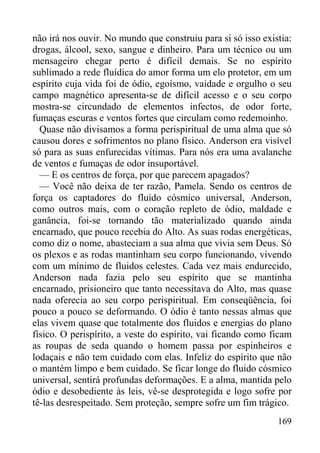 169
não irá nos ouvir. No mundo que construiu para si só isso existia:
drogas, álcool, sexo, sangue e dinheiro. Para um técnico ou um
mensageiro chegar perto é difícil demais. Se no espírito
sublimado a rede fluídica do amor forma um elo protetor, em um
espírito cuja vida foi de ódio, egoísmo, vaidade e orgulho o seu
campo magnético apresenta-se de difícil acesso e o seu corpo
mostra-se circundado de elementos infectos, de odor forte,
fumaças escuras e ventos fortes que circulam como redemoinho.
Quase não divisamos a forma perispiritual de uma alma que só
causou dores e sofrimentos no plano físico. Anderson era visível
só para as suas enfurecidas vítimas. Para nós era uma avalanche
de ventos e fumaças de odor insuportável.
— E os centros de força, por que parecem apagados?
— Você não deixa de ter razão, Pamela. Sendo os centros de
força os captadores do fluido cósmico universal, Anderson,
como outros mais, com o coração repleto de ódio, maldade e
ganância, foi-se tornando tão materializado quando ainda
encarnado, que pouco recebia do Alto. As suas rodas energéticas,
como diz o nome, abasteciam a sua alma que vivia sem Deus. Só
os plexos e as rodas mantinham seu corpo funcionando, vivendo
com um mínimo de fluidos celestes. Cada vez mais endurecido,
Anderson nada fazia pelo seu espírito que se mantinha
encarnado, prisioneiro que tanto necessitava do Alto, mas quase
nada oferecia ao seu corpo perispiritual. Em conseqüência, foi
pouco a pouco se deformando. O ódio é tanto nessas almas que
elas vivem quase que totalmente dos fluidos e energias do plano
físico. O perispírito, a veste do espírito, vai ficando como ficam
as roupas de seda quando o homem passa por espinheiros e
lodaçais e não tem cuidado com elas. Infeliz do espírito que não
o mantém limpo e bem cuidado. Se ficar longe do fluido cósmico
universal, sentirá profundas deformações. E a alma, mantida pelo
ódio e desobediente às leis, vê-se desprotegida e logo sofre por
tê-las desrespeitado. Sem proteção, sempre sofre um fim trágico.
 