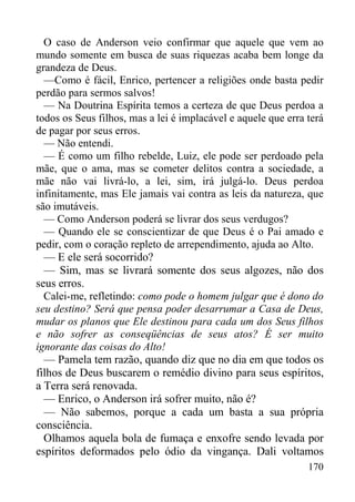 170
O caso de Anderson veio confirmar que aquele que vem ao
mundo somente em busca de suas riquezas acaba bem longe da
grandeza de Deus.
—Como é fácil, Enrico, pertencer a religiões onde basta pedir
perdão para sermos salvos!
— Na Doutrina Espírita temos a certeza de que Deus perdoa a
todos os Seus filhos, mas a lei é implacável e aquele que erra terá
de pagar por seus erros.
— Não entendi.
— É como um filho rebelde, Luiz, ele pode ser perdoado pela
mãe, que o ama, mas se cometer delitos contra a sociedade, a
mãe não vai livrá-lo, a lei, sim, irá julgá-lo. Deus perdoa
infinitamente, mas Ele jamais vai contra as leis da natureza, que
são imutáveis.
— Como Anderson poderá se livrar dos seus verdugos?
— Quando ele se conscientizar de que Deus é o Pai amado e
pedir, com o coração repleto de arrependimento, ajuda ao Alto.
— E ele será socorrido?
— Sim, mas se livrará somente dos seus algozes, não dos
seus erros.
Calei-me, refletindo: como pode o homem julgar que é dono do
seu destino? Será que pensa poder desarrumar a Casa de Deus,
mudar os planos que Ele destinou para cada um dos Seus filhos
e não sofrer as conseqüências de seus atos? É ser muito
ignorante das coisas do Alto!
— Pamela tem razão, quando diz que no dia em que todos os
filhos de Deus buscarem o remédio divino para seus espíritos,
a Terra será renovada.
— Enrico, o Anderson irá sofrer muito, não é?
— Não sabemos, porque a cada um basta a sua própria
consciência.
Olhamos aquela bola de fumaça e enxofre sendo levada por
espíritos deformados pelo ódio da vingança. Dali voltamos
 