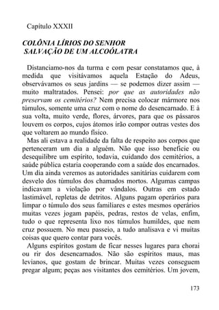 173
Capítulo XXXII
COLÔNIA LÍRIOS DO SENHOR
SALVAÇÃO DE UM ALCOÓLATRA
Distanciamo-nos da turma e com pesar constatamos que, à
medida que visitávamos aquela Estação do Adeus,
observávamos os seus jardins — se podemos dizer assim —
muito maltratados. Pensei: por que as autoridades não
preservam os cemitérios? Nem precisa colocar mármore nos
túmulos, somente uma cruz com o nome do desencarnado. E à
sua volta, muito verde, flores, árvores, para que os pássaros
louvem os corpos, cujos átomos irão compor outras vestes dos
que voltarem ao mundo físico.
Mas ali estava a realidade da falta de respeito aos corpos que
pertenceram um dia a alguém. Não que isso beneficie ou
desequilibre um espírito, todavia, cuidando dos cemitérios, a
saúde pública estaria cooperando com a saúde dos encarnados.
Um dia ainda veremos as autoridades sanitárias cuidarem com
desvelo dos túmulos dos chamados mortos. Algumas campas
indicavam a violação por vândalos. Outras em estado
lastimável, repletas de detritos. Alguns pagam operários para
limpar o túmulo dos seus familiares e estes mesmos operários
muitas vezes jogam papéis, pedras, restos de velas, enfim,
tudo o que representa lixo nos túmulos humildes, que nem
cruz possuem. No meu passeio, a tudo analisava e vi muitas
coisas que quero contar para vocês.
Alguns espíritos gostam de ficar nesses lugares para chorai
ou rir dos desencarnados. Não são espíritos maus, mas
levianos, que gostam de brincar. Muitas vezes conseguem
pregar algum; peças aos visitantes dos cemitérios. Um jovem,
 