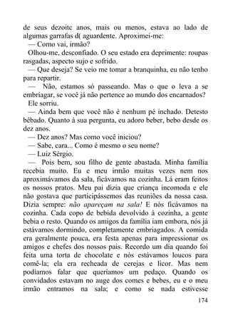 174
de seus dezoitc anos, mais ou menos, estava ao lado de
algumas garrafas d( aguardente. Aproximei-me:
— Como vai, irmão?
Olhou-me, desconfiado. O seu estado era deprimente: roupas
rasgadas, aspecto sujo e sofrido.
— Que deseja? Se veio me tomar a branquinha, eu não tenho
para repartir.
— Não, estamos só passeando. Mas o que o leva a se
embriagar, se você já não pertence ao mundo dos encarnados?
Ele sorriu.
— Ainda bem que você não é nenhum pé inchado. Detesto
bêbado. Quanto à sua pergunta, eu adoro beber, bebo desde os
dez anos.
— Dez anos? Mas como você iniciou?
— Sabe, cara... Como é mesmo o seu nome?
— Luiz Sérgio.
— Pois bem, sou filho de gente abastada. Minha família
recebia muito. Eu e meu irmão muitas vezes nem nos
aproximávamos da sala, ficávamos na cozinha. Lá eram feitos
os nossos pratos. Meu pai dizia que criança incomoda e ele
não gostava que participássemos das reuniões da nossa casa.
Dizia sempre: não apareçam na sala! E nós ficávamos na
cozinha. Cada copo de bebida devolvido à cozinha, a gente
bebia o resto. Quando os amigos da família iam embora, nós já
estávamos dormindo, completamente embriagados. A comida
era geralmente pouca, era festa apenas para impressionar os
amigos e chefes dos nossos pais. Recordo um dia quando foi
feita uma torta de chocolate e nós estávamos loucos para
comê-la; ela era recheada de cerejas e licor. Mas nem
podíamos falar que queríamos um pedaço. Quando os
convidados estavam no auge dos comes e bebes, eu e o meu
irmão entramos na sala; e como se nada estivesse
 