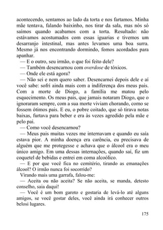 175
acontecendo, sentamos ao lado da torta e nos fartamos. Minha
mãe tentava, falando baixinho, nos tirar da sala, mas nós só
saímos quando acabamos com a torta. Resultado: não
estávamos acostumados com essas iguarias e tivemos um
desarranjo intestinal, mas antes levamos uma boa surra.
Mesmo já nos encontrando dormindo, fomos acordados para
apanhar.
— E o outro, seu irmão, o que foi feito dele?
— Também desencarnou com overdose de tóxicos.
— Onde ele está agora?
— Não sei e nem quero saber. Desencarnei depois dele e aí
você sabe: sofri ainda mais com a indiferença dos meus pais.
Com a morte de Diogo, a família me matou pelo
esquecimento. Os meus pais, que jamais notaram Diogo, que o
ignoraram sempre, com a sua morte viviam chorando, como se
fossem ótimos pais. E eu, o pobre coitado, que só tirava notas
baixas, furtava para beber e era às vezes agredido pela mãe e
pelo pai.
— Como você desencarnou?
— Meus pais muitas vezes me internavam e quando eu saía
estava pior. A minha doença era carência, eu precisava de
alguém que me protegesse e achava que o álcool era o meu
único amigo. Em uma dessas internações, quando saí, fiz um
coquetel de bebidas e entrei em coma alcoólico.
— E por que você fica no cemitério, tirando as emanações
álcool? O irmão nunca foi socorrido?
Virando mais uma garrafa, falou-me:
— Aceita ou não aceita? Se não aceita, se manda, detesto
conselho, saia daqui!
— Você é um bom garoto e gostaria de levá-lo até alguns
amigos, se você gostar deles, você ainda irá conhecer outros
belosi lugares.
 