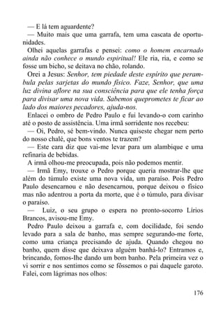 176
— E lá tem aguardente?
— Muito mais que uma garrafa, tem uma cascata de oportu-
nidades.
Olhei aquelas garrafas e pensei: como o homem encarnado
ainda não conhece o mundo espiritual! Ele ria, ria, e como se
fosse um bicho, se deitava no chão, rolando.
Orei a Jesus: Senhor, tem piedade deste espírito que peram-
bula pelas sarjetas do mundo físico. Faze, Senhor, que uma
luz divina aflore na sua consciência para que ele tenha força
para divisar uma nova vida. Sabemos queprometes te ficar ao
lado dos maiores pecadores, ajuda-nos.
Enlacei o ombro de Pedro Paulo e fui levando-o com carinho
até o posto de assistência. Uma irmã sorridente nos recebeu:
— Oi, Pedro, sé bem-vindo. Nunca quiseste chegar nem perto
do nosso chalé, que bons ventos te trazem?
— Este cara diz que vai-me levar para um alambique e uma
refinaria de bebidas.
A irmã olhou-me preocupada, pois não podemos mentir.
— Irmã Emy, trouxe o Pedro porque queria mostrar-lhe que
além do túmulo existe uma nova vida, um paraíso. Pois Pedro
Paulo desencarnou e não desencarnou, porque deixou o físico
mas não adentrou a porta da morte, que é o túmulo, para divisar
o paraíso.
— Luiz, o seu grupo o espera no pronto-socorro Lírios
Brancos, avisou-me Emy.
Pedro Paulo deixou a garrafa e, com docilidade, foi sendo
levado para a sala de banho, mas sempre segurando-me forte,
como uma criança precisando de ajuda. Quando chegou no
banho, quem disse que deixava alguém banhá-lo? Entramos e,
brincando, fomos-Ihe dando um bom banho. Pela primeira vez o
vi sorrir e nos sentimos como se fôssemos o pai daquele garoto.
Falei, com lágrimas nos olhos:
 