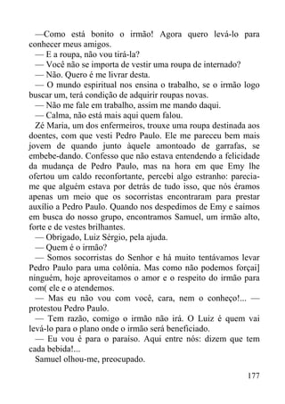 177
—Como está bonito o irmão! Agora quero levá-lo para
conhecer meus amigos.
— E a roupa, não vou tirá-la?
— Você não se importa de vestir uma roupa de internado?
— Não. Quero é me livrar desta.
— O mundo espiritual nos ensina o trabalho, se o irmão logo
buscar um, terá condição de adquirir roupas novas.
— Não me fale em trabalho, assim me mando daqui.
— Calma, não está mais aqui quem falou.
Zé Maria, um dos enfermeiros, trouxe uma roupa destinada aos
doentes, com que vesti Pedro Paulo. Ele me pareceu bem mais
jovem de quando junto àquele amontoado de garrafas, se
embebe-dando. Confesso que não estava entendendo a felicidade
da mudança de Pedro Paulo, mas na hora em que Emy lhe
ofertou um caldo reconfortante, percebi algo estranho: parecia-
me que alguém estava por detrás de tudo isso, que nós éramos
apenas um meio que os socorristas encontraram para prestar
auxílio a Pedro Paulo. Quando nos despedimos de Emy e saímos
em busca do nosso grupo, encontramos Samuel, um irmão alto,
forte e de vestes brilhantes.
— Obrigado, Luiz Sérgio, pela ajuda.
— Quem é o irmão?
— Somos socorristas do Senhor e há muito tentávamos levar
Pedro Paulo para uma colônia. Mas como não podemos forçai]
ninguém, hoje aproveitamos o amor e o respeito do irmão para
com( ele e o atendemos.
— Mas eu não vou com você, cara, nem o conheço!... —
protestou Pedro Paulo.
— Tem razão, comigo o irmão não irá. O Luiz é quem vai
levá-lo para o plano onde o irmão será beneficiado.
— Eu vou é para o paraíso. Aqui entre nós: dizem que tem
cada bebida!...
Samuel olhou-me, preocupado.
 