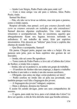 178
— Irmão Luiz Sérgio, Pedro Paulo sabe para onde vai?
— Com o meu amigo vou até para o inferno, falou Pedro
Paulo, rindo.
Samuel lhe disse:
—Não, ele não vai te levar ao inferno, mas sim para o paraíso,
como o irmão espera.
Respirei aliviado, mas pensei: será que estamos fazendo tudo
certo ou estamos entrando em trabalho que não entendemos!
Samuel deu-nos algumas explicações. Uns vinte espíritos
reluzentes o acompanhavam. São os socomstas, aqueles que
abnegadamente ficam nos lugares trevosos retirando os
sofredores. E um trabalho de amor, feito por espíritos
missionários. Eles descem ao "inferno" para livrar o espírito das
chamas do mundo físico.
— Que Deus o acompanhe, Samuel!
Ele parou. Cheguei perto, peguei sua mão e a beijei. Ele me
pareceu sem jeito, pois os bons espíritos não gostam de ser
louvados.
— Irmão, não sei como lhe agradecer.
— Tome conta de Pedro Paulo e o leve até a Colônia dos Lírios
do Senhor, o irmão Irin o espera.
—Irmão, não sei se poderei ir, eu tenho um grupo de trabalho.
— O tarefeiro do Senhor não tem emprego, e depois o trabalho
do Senhor é um todo e o irmão é um dos nossos auxiliares.
— Obrigado, mas antes me diga: como pudemos ser úteis?
— Pedro confiou no irmão não só pela sua juventude, mas
também porque você fala a linguagem dos jovens.
— A linguagem dos jovens? indaguei, surpreso.
— Deus o abençoe, desejou-me Samuel.
E assim foi saindo devagar, junto aos seus companheiros de
socorro.
— E agora, para onde me leva, para a tal cidade dos Lírios? Lá
deve ser quente, o chá de lírio derruba mais que bomba atômica.
 