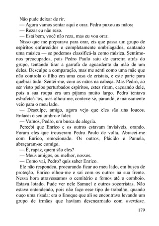 179
Não pude deixar de rir.
— Agora vamos sentar aqui e orar. Pedro puxou as mãos:
— Rezar eu não rezo.
— Está bem, você não reza, mas eu vou orar.
Nisso que me preparava para orar, eis que passa um grupo de
espíritos enfurecidos e completamente embriagados, cantando
uma música — se podemos classificá-la como música. Sentimo-
nos preocupados, pois Pedro Paulo saiu de carreira atrás do
grupo, tentando tirar a garrafa de aguardente da mão de um
deles. Desculpe a comparação, mas me senti como uma mãe que
não controla o filho em uma casa de cristais, e este parte para
quebrar tudo. Sentei-me, com as mãos na cabeça. Mas Pedro, ao
ser visto pelos perturbados espíritos, estes riram, caçoando dele,
pois a sua roupa era um pijama muito largo. Pedro tentava
esbofeteá-los, mas olhou-me, conteve-se, parando, e mansamente
veio para o meu lado.
— Desculpe, amigo, agora vejo que eles são uns loucos.
Enlacei o seu ombro e falei:
— Vamos, Pedro, em busca de alegria.
Percebi que Enrico e os outros estavam invisíveis, orando.
Foram eles que trouxeram Pedro Paulo de volta. Abracei-me
com Enrico, emocionado. Os outros, Plácido e Pamela,
abraçaram-se comigo.
— Ê, rapaz, quem são eles?
— Meus amigos, ou melhor, nossos.
— Como vai, Pedro? quis saber Enrico.
Ele não respondeu, procurando ficar ao meu lado, em busca de
proteção. Enrico olhou-me e saí com os outros na sua frente.
Nessa hora atravessamos o cemitério e fomos até o comboio.
Estava lotado. Pude ver nele Samuel e outros socorristas. Não
estava entendendo, pois não faço esse tipo de trabalho, quando
ouço uma risada: era o Enoque que ali se encontrava levando um
grupo de irmãos que haviam desencarnado com overdose.
 