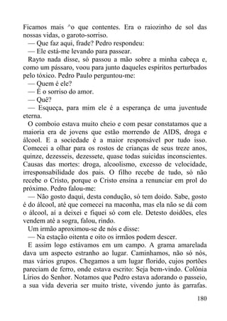 180
Ficamos mais ^o que contentes. Era o raiozinho de sol das
nossas vidas, o garoto-sorriso.
— Que faz aqui, frade? Pedro respondeu:
— Ele está-me levando para passear.
Rayto nada disse, só passou a mão sobre a minha cabeça e,
como um pássaro, voou para junto daqueles espíritos perturbados
pelo tóxico. Pedro Paulo perguntou-me:
— Quem é ele?
— É o sorriso do amor.
— Quê?
— Esqueça, para mim ele é a esperança de uma juventude
eterna.
O comboio estava muito cheio e com pesar constatamos que a
maioria era de jovens que estão morrendo de AIDS, droga e
álcool. E a sociedade é a maior responsável por tudo isso.
Comecei a olhar para os rostos de crianças de seus treze anos,
quinze, dezesseis, dezessete, quase todas suicidas inconscientes.
Causas das mortes: droga, alcoolismo, excesso de velocidade,
irresponsabilidade dos pais. O filho recebe de tudo, só não
recebe o Cristo, porque o Cristo ensina a renunciar em prol do
próximo. Pedro falou-me:
— Não gosto daqui, desta condução, só tem doido. Sabe, gosto
é do álcool, até que comecei na maconha, mas ela não se dá com
o álcool, aí a deixei e fiquei só com ele. Detesto doidões, eles
vendem até a sogra, falou, rindo.
Um irmão aproximou-se de nós e disse:
— Na estação oitenta e oito os irmãos podem descer.
E assim logo estávamos em um campo. A grama amarelada
dava um aspecto estranho ao lugar. Caminhamos, não só nós,
mas vários grupos. Chegamos a um lugar florido, cujos portões
pareciam de ferro, onde estava escrito: Seja bem-vindo. Colônia
Lírios do Senhor. Notamos que Pedro estava adorando o passeio,
a sua vida deveria ser muito triste, vivendo junto às garrafas.
 