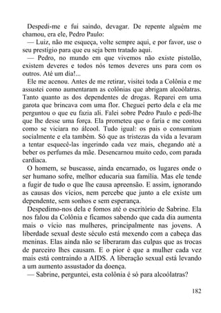 182
Despedi-me e fui saindo, devagar. De repente alguém me
chamou, era ele, Pedro Paulo:
— Luiz, não me esqueça, volte sempre aqui, e por favor, use o
seu prestígio para que eu seja bem tratado aqui.
— Pedro, no mundo em que vivemos não existe pistolão,
existem deveres e todos nós temos deveres uns para com os
outros. Até um dia!...
Ele me acenou. Antes de me retirar, visitei toda a Colônia e me
assustei como aumentaram as colônias que abrigam alcoólatras.
Tanto quanto as dos dependentes de drogas. Reparei em uma
garota que brincava com uma flor. Cheguei perto dela e ela me
perguntou o que eu fazia ali. Falei sobre Pedro Paulo e pedi-lhe
que lhe desse uma força. Ela prometeu que o faria e me contou
como se viciara no álcool. Tudo igual: os pais o consumiam
socialmente e ela também. Só que as tristezas da vida a levaram
a tentar esquecê-las ingerindo cada vez mais, chegando até a
beber os perfumes da mãe. Desencarnou muito cedo, com parada
cardíaca.
O homem, se buscasse, ainda encarnado, os lugares onde o
ser humano sofre, melhor educaria sua família. Mas ele tende
a fugir de tudo o que lhe causa apreensão. E assim, ignorando
as causas dos vícios, nem percebe que junto a ele existe um
dependente, sem sonhos e sem esperança.
Despedimo-nos dela e fomos até o escritório de Sabrine. Ela
nos falou da Colônia e ficamos sabendo que cada dia aumenta
mais o vício nas mulheres, principalmente nas jovens. A
liberdade sexual deste século está mexendo com a cabeça das
meninas. Elas ainda não se liberaram das culpas que as trocas
de parceiro lhes causam. E o pior é que a mulher cada vez
mais está contraindo a AIDS. A liberação sexual está levando
a um aumento assustador da doença.
— Sabrine, perguntei, esta colônia é só para alcoólatras?
 