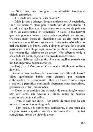 183
— Sim, Luiz, mas, em geral, um alcoólatra também é
viciado em tóxico.
— E a idade dos doentes desta colônia?
— Mais jovens e crianças do que adolescentes. A sociedade,
Luiz, não abriu os olhos para o triste fato do alcoolismo. O
álcool, a droga liberada, é que causa os estupros de pais em
filhos, os assassinatos, as violências. O álcool é tão terrível
que mata pouco a pouco e quase toda a população o consome.
Os casos mais tristes do alcoolismo são os das mães que
amamentam seus filhos e os viciam. Essas mães não sabem o
mal que fazem aos bebês. Luiz, a simples cerveja faz o jovem
prisioneiro; é um chope aqui, uma cerveja ali, um vinho acolá,
e o homem fica prisioneiro do álcool. Não sabemos onde a
sociedade irá parar, hoje ela é escrava do modernismo.
— Sabe, Sabrine, acho muito feio uma mulher sentada em
um bar, ingerindo bebida alcoólica.
— Hoje, isso é tão comum! O alcoólatra dificilmente se livra
do vício.
Ficamos conversando e ela me mostrou cada filme de terror!
Mães queimando bebês com cigarros por estarem
embriagadas, pais estuprando filhos. O álcool é uma droga
silenciosa e permitida, consumida abertamente por executivos,
governantes, enfim, autoridades.
— Deveria ser proibido que os meios de comunicação levas-
sem aos lares, em novelas e filmes, cenas de pessoas
consumindo bebida alcoólica.
— Irmã, é tudo tão difícil! Por detrás de tudo isso há um
interesse econômico muito grande.
— Tem razão, nós somos uns sonhadores, é que cada dia
chegam mais espíritos suicidas inconscientes e muitos
conscientes, presas do vício do álcool.
 