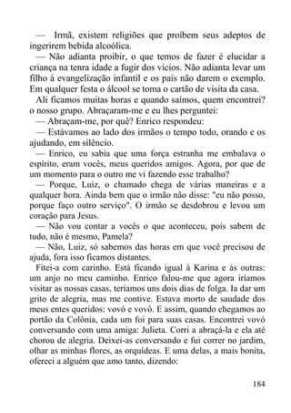184
— Irmã, existem religiões que proíbem seus adeptos de
ingerirem bebida alcoólica.
— Não adianta proibir, o que temos de fazer é elucidar a
criança na tenra idade a fugir dos vícios. Não adianta levar um
filho à evangelização infantil e os pais não darem o exemplo.
Em qualquer festa o álcool se toma o cartão de visita da casa.
Ali ficamos muitas horas e quando saímos, quem encontrei?
o nosso grupo. Abraçaram-me e eu lhes perguntei:
— Abraçam-me, por quê? Enrico respondeu:
— Estávamos ao lado dos irmãos o tempo todo, orando e os
ajudando, em silêncio.
— Enrico, eu sabia que uma força estranha me embalava o
espírito, eram vocês, meus queridos amigos. Agora, por que de
um momento para o outro me vi fazendo esse trabalho?
— Porque, Luiz, o chamado chega de várias maneiras e a
qualquer hora. Ainda bem que o irmão não disse: "eu não posso,
porque faço outro serviço". O irmão se desdobrou e levou um
coração para Jesus.
— Não vou contar a vocês o que aconteceu, pois sabem de
tudo, não é mesmo, Pamela?
— Não, Luiz, só sabemos das horas em que você precisou de
ajuda, fora isso ficamos distantes.
Fitei-a com carinho. Está ficando igual à Karina e às outras:
um anjo no meu caminho. Enrico falou-me que agora iríamos
visitar as nossas casas, teríamos uns dois dias de folga. Ia dar um
grito de alegria, mas me contive. Estava morto de saudade dos
meus entes queridos: vovó e vovô. E assim, quando chegamos ao
portão da Colônia, cada um foi para suas casas. Encontrei vovó
conversando com uma amiga: Julieta. Corri a abraçá-la e ela até
chorou de alegria. Deixei-as conversando e fui correr no jardim,
olhar as minhas flores, as orquídeas. E uma delas, a mais bonita,
ofereci a alguém que amo tanto, dizendo:
 