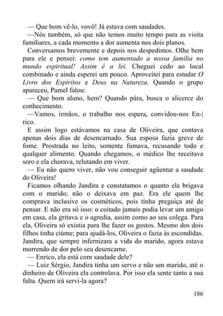186
— Que bom vê-lo, vovô! Já estava com saudades.
—Nós também, só que não temos muito tempo para as visita
familiares, a cada momento a dor aumenta nos dois planos.
Conversamos brevemente e depois nos despedimos. Olhe bem
para ele e pensei: como tem aumentado a nossa família no
mundo espiritual! Assim é a lei. Cheguei cedo ao local
combinado e ainda esperei um pouco. Aproveitei para estudar O
Livro dos Espíritos e Deus na Natureza. Quando o grupo
apareceu, Pamel falou:
— Que bom aluno, hem? Quando pára, busca o alicerce do
conhecimento.
—Vamos, irmãos, o trabalho nos espera, convidou-nos En-|
rico.
E assim logo estávamos na casa de Oliveira, que contava
apenas dois dias de desencarnado. Sua esposa fazia greve de
fome. Prostrada no leito, somente fumava, recusando todo e
qualquer alimento. Quando chegamos, o médico lhe receitava
soro e ela chorava, relutando em viver.
— Eu não quero viver, não vou conseguir agüentar a saudade
do Oliveira!
Ficamos olhando Jandira e constatamos o quanto ela brigava
com o marido; não o deixava em paz. Era ele quem lhe
comprava inclusive os cosméticos, pois tinha preguiça até de
pensar. E não era só isso: o coitado jamais podia levar um amigo
em casa, ela gritava e o agredia, assim como ao seu colega. Para
ela, Oliveira só existia para lhe fazer os gostos. Mesmo dos dois
filhos tinha ciúme; para ajudá-los, Oliveira o fazia às escondidas.
Jandira, que sempre infernizara a vida do marido, agora estava
morrendo de dor pelo seu desencarne.
— Enrico, ela está com saudade dele?
— Luiz Sérgio, Jandira tinha um servo e não um marido, até o
dinheiro de Oliveira ela controlava. Por isso ela sente tanto a sua
falta. Quem irá servi-la agora?
 