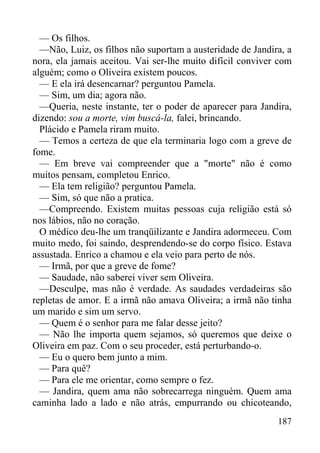 187
— Os filhos.
—Não, Luiz, os filhos não suportam a austeridade de Jandira, a
nora, ela jamais aceitou. Vai ser-lhe muito difícil conviver com
alguém; como o Oliveira existem poucos.
— E ela irá desencarnar? perguntou Pamela.
— Sim, um dia; agora não.
—Queria, neste instante, ter o poder de aparecer para Jandira,
dizendo: sou a morte, vim buscá-la, falei, brincando.
Plácido e Pamela riram muito.
— Temos a certeza de que ela terminaria logo com a greve de
fome.
— Em breve vai compreender que a "morte" não é como
muitos pensam, completou Enrico.
— Ela tem religião? perguntou Pamela.
— Sim, só que não a pratica.
—Compreendo. Existem muitas pessoas cuja religião está só
nos lábios, não no coração.
O médico deu-lhe um tranqüilizante e Jandira adormeceu. Com
muito medo, foi saindo, desprendendo-se do corpo físico. Estava
assustada. Enrico a chamou e ela veio para perto de nós.
— Irmã, por que a greve de fome?
— Saudade, não saberei viver sem Oliveira.
—Desculpe, mas não é verdade. As saudades verdadeiras são
repletas de amor. E a irmã não amava Oliveira; a irmã não tinha
um marido e sim um servo.
— Quem é o senhor para me falar desse jeito?
— Não lhe importa quem sejamos, só queremos que deixe o
Oliveira em paz. Com o seu proceder, está perturbando-o.
— Eu o quero bem junto a mim.
— Para quê?
— Para ele me orientar, como sempre o fez.
— Jandira, quem ama não sobrecarrega ninguém. Quem ama
caminha lado a lado e não atrás, empurrando ou chicoteando,
 