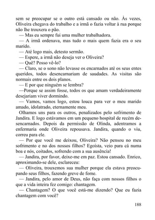 188
sem se preocupar se o outro está cansado ou não. Às vezes,
Oliveira chegava do trabalho e a irmã o fazia voltar à rua porque
não lhe trouxera o pão.
— Mas eu sempre fui uma mulher trabalhadora.
— A irmã ordenava, mas tudo o mais quem fazia era o seu
marido.
— Até logo mais, detesto sermão.
— Espere, a irmã não deseja ver o Oliveira?
— Quê? Posso vê-lo?
— Claro, se o sono não levasse os encarnados até os seus entes
queridos, todos desencarnariam de saudades. As visitas são
normais entre os dois planos.
— E por que ninguém se lembra?
—Porque se assim fosse, todos os que amam verdadeiramente
desejariam viver dormindo.
— Vamos, vamos logo, estou louca para ver o meu marido
amado, idolatrado, eternamente meu.
Olhamos uns para os outros, penalizados pelo sofrimento de
Jandira. E logo estávamos em um pequeno hospital de recém de-
sencarnados. Depois da permissão de Olinda, adentramos a
enfermaria onde Oliveira repousava. Jandira, quando o viu,
correu para ele.
— Por que você me deixou, Oliveira? Não pensou no meu
sofrimento e no dos nossos filhos? Egoísta, veio para cá numa
boa e nós, coitados, sofrendo com a sua ausência!
— Jandira, por favor, deixe-me em paz. Estou cansado. Enrico,
aproximando-se dele, esclareceu:
— Oliveira, trouxemos sua mulher porque ela estava preocu-
pando seus filhos, fazendo greve de fome.
— Jandira, pelo amor de Deus, não faça com nossos filhos o
que a vida inteira fez comigo: chantagem.
— Chantagem? O que você está-me dizendo? Que eu fazia
chantagem com você?
 