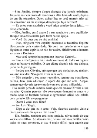 189
—Sim, Jandira, sempre alegou doenças que jamais existiram,
fazia-me sair em busca de remédios a altas horas da noite, depois
de um dia exaustivo. Quero avisar-lhe: se você morrer, não vai
me encontrar, eu me disfarço, desapareço, fujo de você!
— Eu estou com saudade e você briga comigo desse jeito... —
disse, chorando.
—Não, Jandira, eu só quero é a sua saudade e o seu equilíbrio.
Busque uma coisa nobre para fazer na sua igreja.
— Você não quer que eu vire espírita?
— Não, ninguém vira espírita buscando a Doutrina Espirite
tão-somente pela curiosidade. Só com um estudo sério é que
alguém se torna espírita, se não for assim, dificilmente o homem
vai amar a Doutrina.
— Mas você sempre lutou para me levar ao Centro!...
— Sim, e você jamais foi e ainda me tirava de todos os lugares
onde eu buscava trabalho. O seu ciúme doentio não me deixava
parar em lugar algum.
— Perdoe-me, Oliveira, prometo que vou melhorar, ou melhor,
vou-me suicidar. Não quero viver sem você.
— Não entendo o seu amor repentino, sempre me considerou
cafona, feio, sem educação e agora diz que me ama. Alegou
sempre que deveria ter-se casado com seu primo milionário.
Tive muita pena de Jandira. Senti que ela amava Oliveira à sua
maneira. Quantas pessoas não conseguem demonstrar amor e o
modo delas se fazerem notadas é agredindo! Alisei seu cabelo
com carinho. Ela me perguntou:
— Quem é você, meu filho?
— Sou Luiz Sérgio.
— Diga a ele que eu o amo. Veja, ficamos casados vinte e
cinco anos e ele diz que eu não o amo!
—Ele, Jandira, também está com saudade, talvez mais do que
você e seus filhos. Ao desencarnar, deixou não só a família como
todos os seus pertences, e isso é muito difícil para aquele que
 