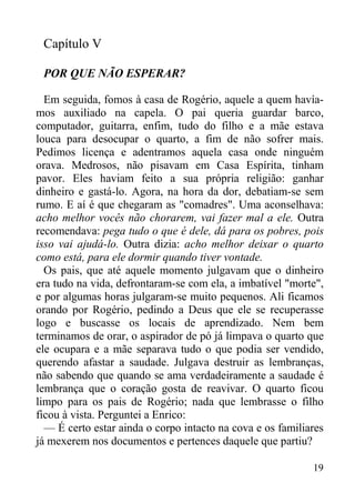 19
Capítulo V
POR QUE NÃO ESPERAR?
Em seguida, fomos à casa de Rogério, aquele a quem havía-
mos auxiliado na capela. O pai queria guardar barco,
computador, guitarra, enfim, tudo do filho e a mãe estava
louca para desocupar o quarto, a fim de não sofrer mais.
Pedimos licença e adentramos aquela casa onde ninguém
orava. Medrosos, não pisavam em Casa Espírita, tinham
pavor. Eles haviam feito a sua própria religião: ganhar
dinheiro e gastá-lo. Agora, na hora da dor, debatiam-se sem
rumo. E aí é que chegaram as "comadres". Uma aconselhava:
acho melhor vocês não chorarem, vai fazer mal a ele. Outra
recomendava: pega tudo o que é dele, dá para os pobres, pois
isso vai ajudá-lo. Outra dizia: acho melhor deixar o quarto
como está, para ele dormir quando tiver vontade.
Os pais, que até aquele momento julgavam que o dinheiro
era tudo na vida, defrontaram-se com ela, a imbatível "morte",
e por algumas horas julgaram-se muito pequenos. Ali ficamos
orando por Rogério, pedindo a Deus que ele se recuperasse
logo e buscasse os locais de aprendizado. Nem bem
terminamos de orar, o aspirador de pó já limpava o quarto que
ele ocupara e a mãe separava tudo o que podia ser vendido,
querendo afastar a saudade. Julgava destruir as lembranças,
não sabendo que quando se ama verdadeiramente a saudade é
lembrança que o coração gosta de reavivar. O quarto ficou
limpo para os pais de Rogério; nada que lembrasse o filho
ficou à vista. Perguntei a Enrico:
— É certo estar ainda o corpo intacto na cova e os familiares
já mexerem nos documentos e pertences daquele que partiu?
 