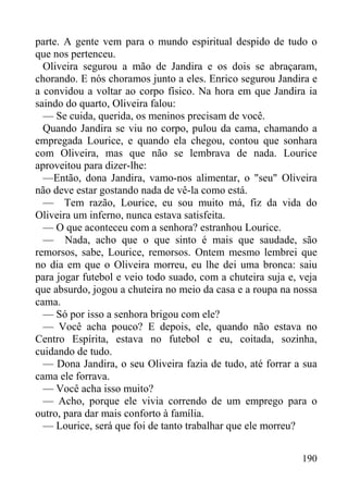 190
parte. A gente vem para o mundo espiritual despido de tudo o
que nos pertenceu.
Oliveira segurou a mão de Jandira e os dois se abraçaram,
chorando. E nós choramos junto a eles. Enrico segurou Jandira e
a convidou a voltar ao corpo físico. Na hora em que Jandira ia
saindo do quarto, Oliveira falou:
— Se cuida, querida, os meninos precisam de você.
Quando Jandira se viu no corpo, pulou da cama, chamando a
empregada Lourice, e quando ela chegou, contou que sonhara
com Oliveira, mas que não se lembrava de nada. Lourice
aproveitou para dizer-lhe:
—Então, dona Jandira, vamo-nos alimentar, o "seu" Oliveira
não deve estar gostando nada de vê-la como está.
— Tem razão, Lourice, eu sou muito má, fiz da vida do
Oliveira um inferno, nunca estava satisfeita.
— O que aconteceu com a senhora? estranhou Lourice.
— Nada, acho que o que sinto é mais que saudade, são
remorsos, sabe, Lourice, remorsos. Ontem mesmo lembrei que
no dia em que o Oliveira morreu, eu lhe dei uma bronca: saiu
para jogar futebol e veio todo suado, com a chuteira suja e, veja
que absurdo, jogou a chuteira no meio da casa e a roupa na nossa
cama.
— Só por isso a senhora brigou com ele?
— Você acha pouco? E depois, ele, quando não estava no
Centro Espírita, estava no futebol e eu, coitada, sozinha,
cuidando de tudo.
— Dona Jandira, o seu Oliveira fazia de tudo, até forrar a sua
cama ele forrava.
— Você acha isso muito?
— Acho, porque ele vivia correndo de um emprego para o
outro, para dar mais conforto à família.
— Lourice, será que foi de tanto trabalhar que ele morreu?
 